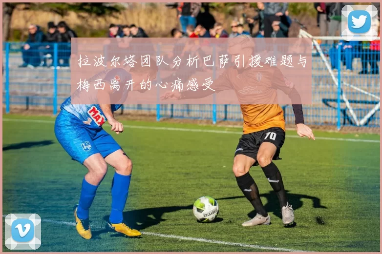拉波尔塔团队分析巴萨引援难题与梅西离开的心痛感受