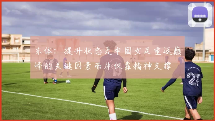 东体：提升状态是中国女足重返巅峰的关键因素而非仅靠精神支撑