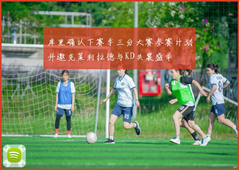 库里确认下赛季三分大赛参赛计划并邀克莱利拉德与KD共襄盛举