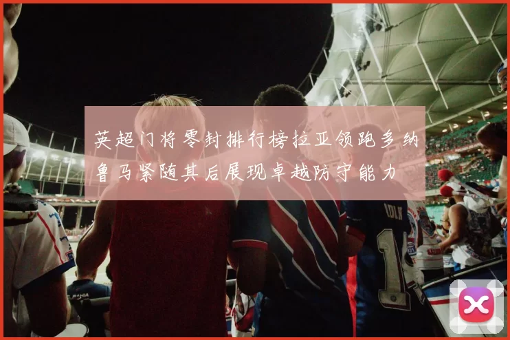 英超门将零封排行榜拉亚领跑多纳鲁马紧随其后展现卓越防守能力