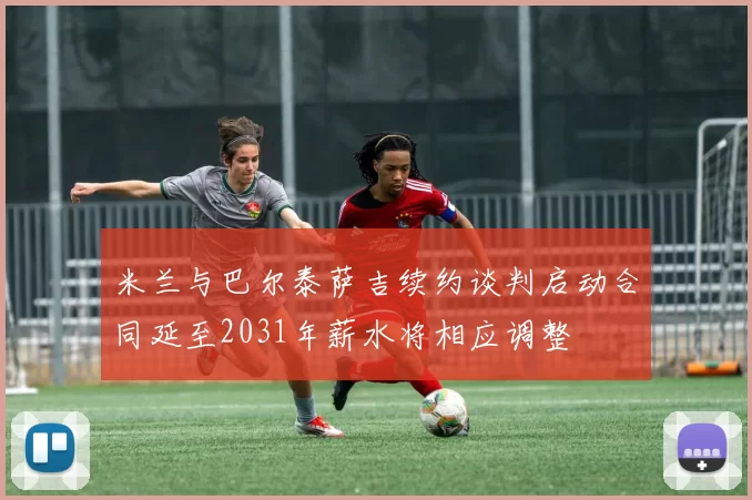 米兰与巴尔泰萨吉续约谈判启动合同延至2031年薪水将相应调整