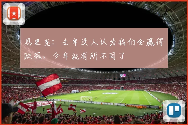 恩里克：去年没人认为我们会赢得欧冠，今年就有所不同了
