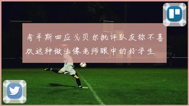 考辛斯回应戈贝尔批评队友称不喜欢这种做法像老师眼中的好学生