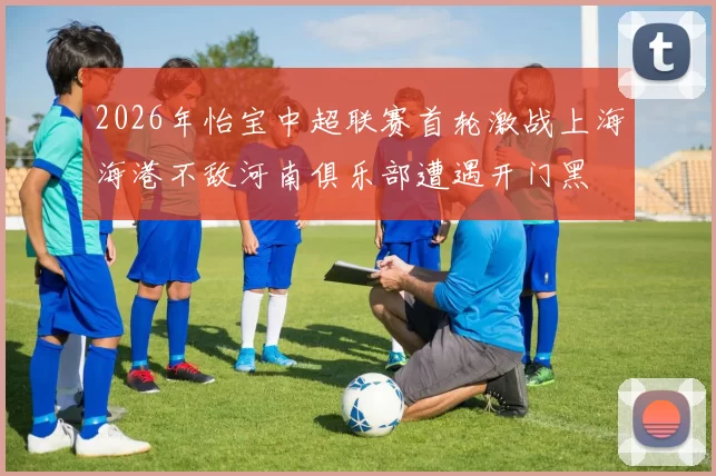 2026年怡宝中超联赛首轮激战上海海港不敌河南俱乐部遭遇开门黑