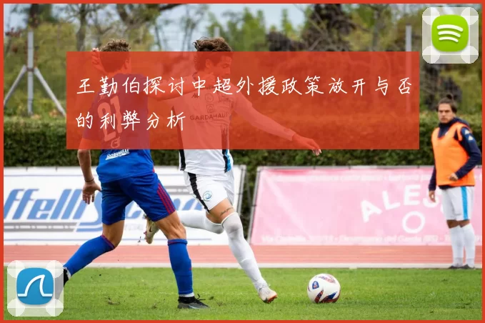 王勤伯探讨中超外援政策放开与否的利弊分析