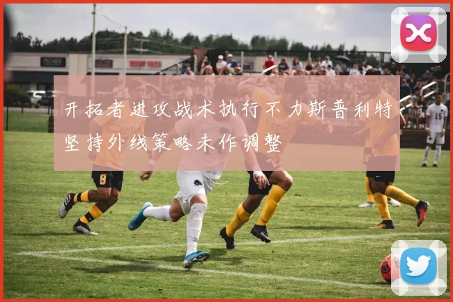 开拓者进攻战术执行不力斯普利特坚持外线策略未作调整