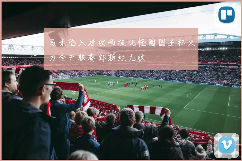 马竞陷入进攻两极化怪圈国王杯火力全开联赛却颗粒无收